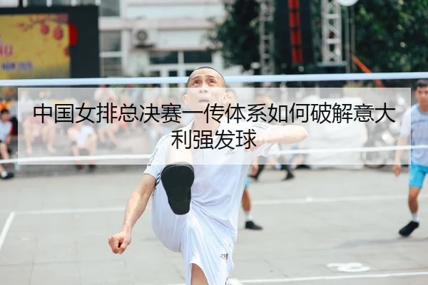 中国女排总决赛一传体系如何破解意大利强发球