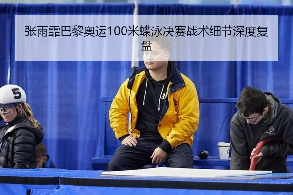 张雨霏巴黎奥运100米蝶泳决赛战术细节深度复盘