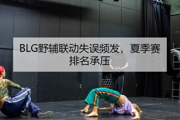 BLG野辅联动失误频发，夏季赛排名承压
