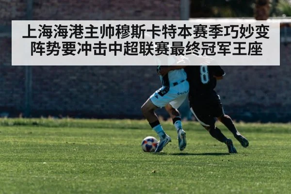 上海海港主帅穆斯卡特本赛季巧妙变阵势要冲击中超联赛最终冠军王座