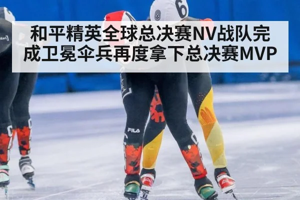 和平精英全球总决赛NV战队完成卫冕伞兵再度拿下总决赛MVP